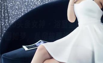 TouTiao头条女神 – 浴室里的杨曼妮，美图如梦，私房故事谁来解锁？
